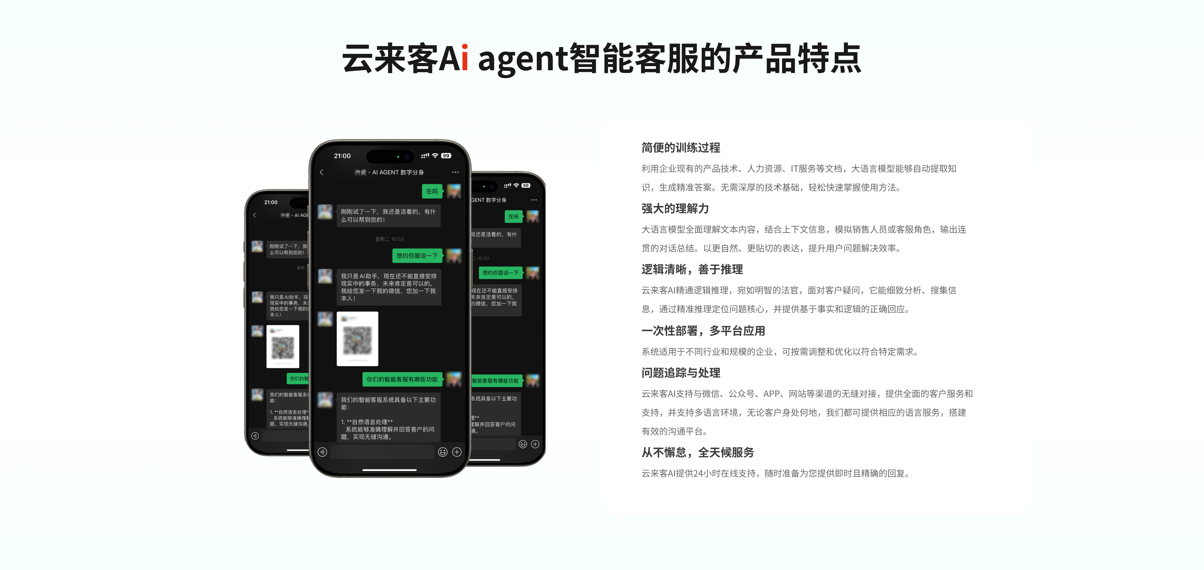 产品特点
1.简便的训练过程：利用企业现有的产品技术、人力资源、IT服务等文档，大语言模型能够自动提取知识，生成精准答案。无需深厚的技术基础，轻松快速掌握使用方法。
2.强大的理解力：大语言模型全面理解文本内容，结合上下文信息，模拟销售人员或客服角色，输出连贯的对话总结。以更自然、更贴切的表达，提升用户问题解决效率。
3.逻辑清晰，善于推理：云来客AI精通逻辑推理，宛如明智的法官，面对客户疑问，它能细致分析、搜集信息，通过精准推理定位问题核心，并提供基于事实和逻辑的正确回应。
4.一次性部署，多平台应用：云来客AI支持与微信、公众号、APP、网站等渠道的无缝对接，提供全面的客户服务和支持，并支持多语言环境，无论客户身处何地，我们都可提供相应的语言服务，搭建有效的沟通平台。
5.不懈怠，全天候服务：云来客AI提供24小时在线支持，随时准备为您提供即时且精确的回复。
